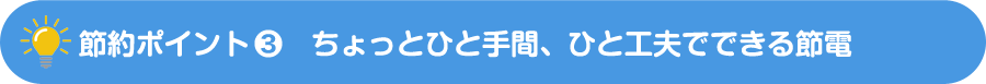 節約ポイント-3　ちょっとひと手間、ひと工夫でできる節電
            