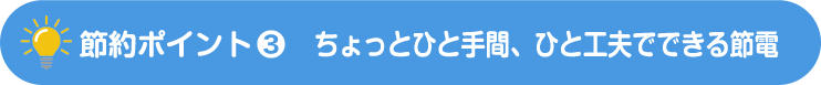 節約ポイント-3　ちょっとひと手間、ひと工夫でできる節電
            